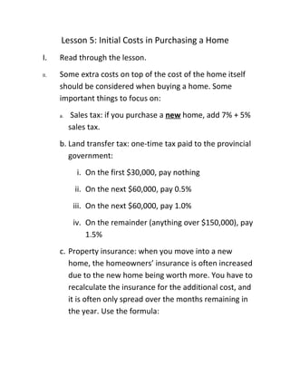 Lesson 5: Initial Costs in Purchasing a Home
I.    Read through the lesson.
II.   Some extra costs on top of the cost of the home itself
      should be considered when buying a home. Some
      important things to focus on:
      a.    Sales tax: if you purchase a new home, add 7% + 5%
           sales tax.
      b. Land transfer tax: one-time tax paid to the provincial
         government:
             i. On the first $30,000, pay nothing
            ii. On the next $60,000, pay 0.5%
            iii. On the next $60,000, pay 1.0%
            iv. On the remainder (anything over $150,000), pay
                1.5%
      c. Property insurance: when you move into a new
         home, the homeowners’ insurance is often increased
         due to the new home being worth more. You have to
         recalculate the insurance for the additional cost, and
         it is often only spread over the months remaining in
         the year. Use the formula:
 
