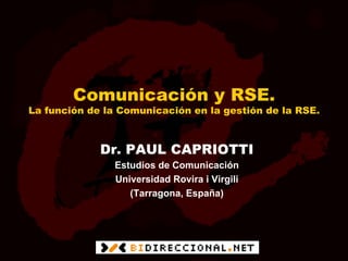 Comunicación y RSE.
La función de la Comunicación en la gestión de la RSE.



             Dr. PAUL CAPRIOTTI
                Estudios de Comunicación
                Universidad Rovira i Virgili
                   (Tarragona, España)
 