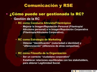Comunicación y RSE
•  ¿Cómo puede ser gestionada la RC?
  •  Gestión de la RC
     •  RC como Conducta Altruista/Filantrópica
        −  Mejorar la Imagen/Reputación Personal (Filantropía/
           Altruismo personal) o la Imagen/Reputación Corporativa
           (Filantropía/Altruismo Corporativo).


     •  RC como Estrategia de Marketing
        −  Obtener “Identificación” (notoriedad e identidad) y
           “diferenciación” (diferencia de otras compañías).


     •  RC como Filosofía de la Organización
        −  Ser un correcto “ciudadano corporativo”
        −  Establecer relaciones equilibradas con los stakeholders,
           para obtener Legitimidad Social.
 