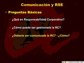 Comunicación y RSE
•  Preguntas Básicas

  •  ¿Qué es Responsabilidad Corporativa?

  •  ¿Cómo puede ser gestionada la RC?

  •  ¿Debería ser comunicada la RC? - ¿Cómo?
 