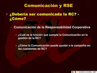 Comunicación y RSE
•  ¿Debería ser comunicada la RC? -
   ¿Cómo?

  •  Comunicación de la Responsabilidad Corporativa

    •  ¿Cuál es la función que cumple la Comunicación en la
       gestión de la RC?

    •  ¿Cómo la Comunicación puede ayudar a la compañía en
       las cuestiones de RC?
 
