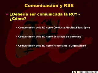 Comunicación y RSE
•  ¿Debería ser comunicada la RC? -
   ¿Cómo?

    •  Comunicación de la RC como Conducta Altruista/Filantrópica


    •  Comunicación de la RC como Estrategia de Marketing


    •  Comunicación de la RC como Filosofía de la Organización
 