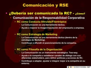 Comunicación y RSE
•  ¿Debería ser comunicada la RC? -                              ¿Cómo?
  •  Comunicación de la Responsabilidad Corporativa
    •  RC como Conducta Altruista/Filantrópica
       −  La Comunicación es una herramienta táctica.
       −  Ayuda a mejorar la imagen/reputación del empresario o empresa.


    •  RC como Estrategia de Marketing
       −  La Comunicación es una herramienta táctica (dentro de la
          estrategia de Marketing).
       −  Contribuye a difundir el posicionamiento de la compañía.


    •  RC como Filosofía de la Organización
       −  La Comunicación es un instrumento estratégico. Two-way.
       −  Ayuda a la compañía a establecer canales de diálogo con sus
          diferentes stakeholders, para definir políticas y acciones de RC.
       −  Contribuye a adaptar, ajustar e integrar mejor a la compañía en su
          entorno.
 