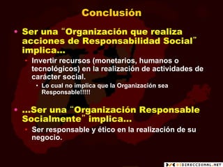 Conclusión
•  Ser una “Organización que realiza
   acciones de Responsabilidad Social”
   implica…
  •  Invertir recursos (monetarios, humanos o
     tecnológicos) en la realización de actividades de
     carácter social.
     •  Lo cual no implica que la Organización sea
        Responsable!!!!!

•  …Ser una “Organización Responsable
   Socialmente” implica…
  •  Ser responsable y ético en la realización de su
     negocio.
 