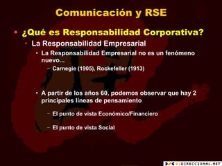 Comunicación y RSE
•  ¿Qué es Responsabilidad Corporativa?
  •  La Responsabilidad Empresarial
     •  La Responsabilidad Empresarial no es un fenómeno
        nuevo...
        −  Carnegie (1905), Rockefeller (1913)



     •  A partir de los años 60, podemos observar que hay 2
        principales líneas de pensamiento

        −  El punto de vista Económico/Financiero

        −  El punto de vista Social
 