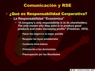 Comunicación y RSE
•  ¿Qué es Responsabilidad Corporativa?
  •  La Responsabilidad “Económica”
    •  “A company’s only responsibility is to its shareholders.
       The only reason why they exist is to produce good
       products and make increasing profits” (Friedman, 1970).
       −  Hacer los negocios lo mejor posible

       −  Respetar las leyes establecidas

       −  Conducta ética básica

       −  Orientación a los Accionistas

       −  Preocupación por los Resultados
 