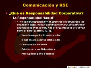 Comunicación y RSE
•  ¿Qué es Responsabilidad Corporativa?
  •  La Responsabilidad “Social”
     •  “The social responsibility of business encompasses the
        economic, legal, ethical and discretionary/ philanthropic
        expectations that society has of organizations at a given
        point of time” (Carroll, 1979).
        −  Hacer los negocios lo mejor posible

        −  Ir más allá de las leyes establecidas

        −  Conducta ética máxima

        −  Orientación a los Stakeholders

        −  Preocupación por la Sociedad
 
