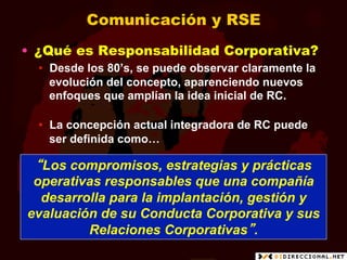Comunicación y RSE
•  ¿Qué es Responsabilidad Corporativa?
  •  Desde los 80’s, se puede observar claramente la
     evolución del concepto, aparenciendo nuevos
     enfoques que amplían la idea inicial de RC.

  •  La concepción actual integradora de RC puede
     ser definida como…

 “Los compromisos, estrategias y prácticas
 operativas responsables que una compañía
  desarrolla para la implantación, gestión y
evaluación de su Conducta Corporativa y sus
         Relaciones Corporativas”.
 