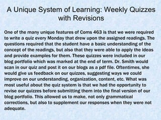 One of the many unique features of Coms 463 is that we were required to write a quiz every Monday that drew upon the assigned readings. The questions required that the student have a basic understanding of the concept of the readings, but also that they were able to apply the ideas and provide examples for them. These quizzes were included in our blog portfolio which was marked at the end of term. Dr. Smith would scan in our quiz and post it on our blogs as a pdf file. Oftentimes, she would give us feedback on our quizzes, suggesting ways we could improve on our understanding, organization, content, etc. What was most useful about the quiz system is that we had the opportunity to revise our quizzes before submitting them into the final version of our blog portfolio. This allowed us to make, not only grammatical corrections, but also to supplement our responses when they were not adequate.  A Unique System of Learning: Weekly Quizzes with Revisions 