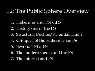 L2: The Public Sphere Overview Habermas and TSTotPS History/ies of the PS Structural Decline/Refeudalisation Critiques of the Habermasian PS Beyond TSTotPS The modern media and the PS The internet and PS 