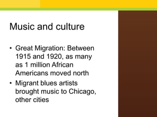 Music and culture
• Great Migration: Between
1915 and 1920, as many
as 1 million African
Americans moved north
• Migrant blues artists
brought music to Chicago,
other cities

 