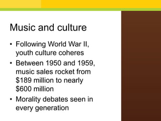 Music and culture
• Following World War II,
youth culture coheres
• Between 1950 and 1959,
music sales rocket from
$189 million to nearly
$600 million
• Morality debates seen in
every generation

 