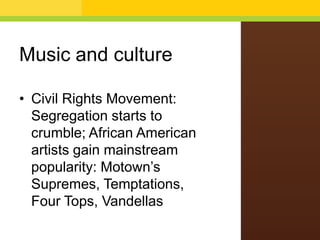 Music and culture
• Civil Rights Movement:
Segregation starts to
crumble; African American
artists gain mainstream
popularity: Motown’s
Supremes, Temptations,
Four Tops, Vandellas

 
