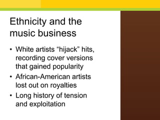 Ethnicity and the
music business
• White artists “hijack” hits,
recording cover versions
that gained popularity
• African-American artists
lost out on royalties
• Long history of tension
and exploitation

 