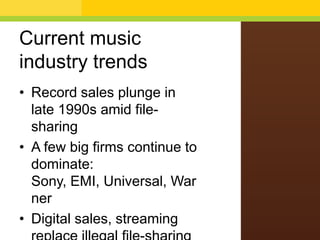 Current music
industry trends
• Record sales plunge in
late 1990s amid filesharing
• A few big firms continue to
dominate:
Sony, EMI, Universal, War
ner
• Digital sales, streaming

 