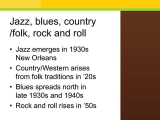 Jazz, blues, country
/folk, rock and roll
• Jazz emerges in 1930s
New Orleans
• Country/Western arises
from folk traditions in ’20s
• Blues spreads north in
late 1930s and 1940s
• Rock and roll rises in ’50s

 