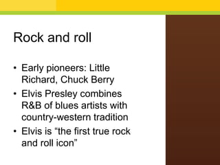 Rock and roll
• Early pioneers: Little
Richard, Chuck Berry
• Elvis Presley combines
R&B of blues artists with
country-western tradition
• Elvis is “the first true rock
and roll icon”

 