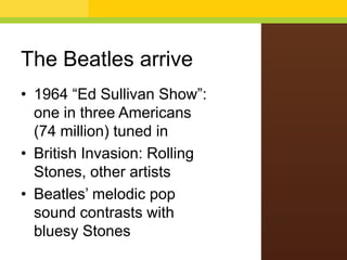 The Beatles arrive
• 1964 “Ed Sullivan Show”:
one in three Americans
(74 million) tuned in
• British Invasion: Rolling
Stones, other artists
• Beatles’ melodic pop
sound contrasts with
bluesy Stones

 