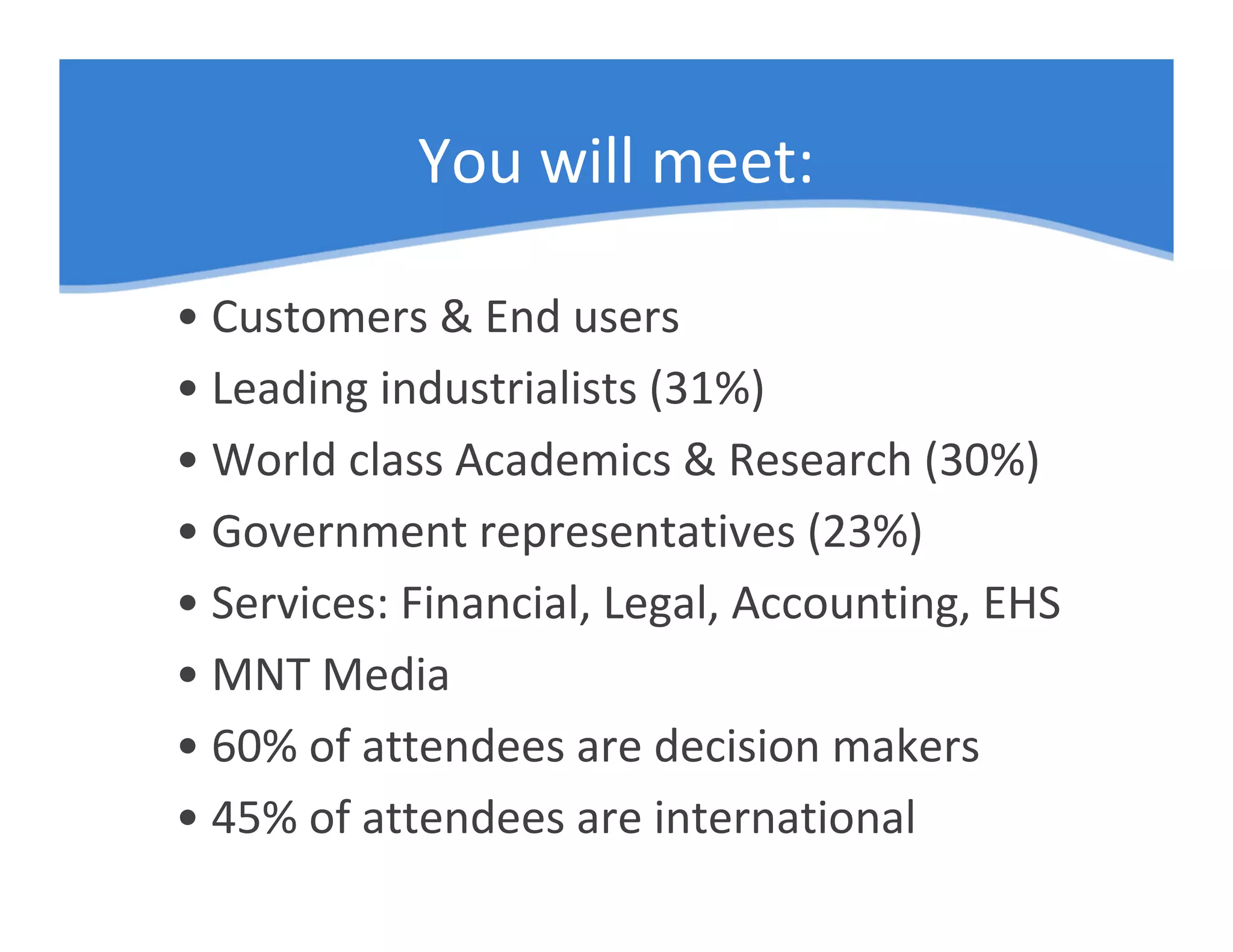 You will meet:

• Customers & End users
• Leading industrialists (31%)
• World class Academics & Research (30%)
• Government representatives (23%)
• Services: Financial, Legal, Accounting, EHS
• MNT Media
• 60% of attendees are decision makers
• 45% of attendees are international
 