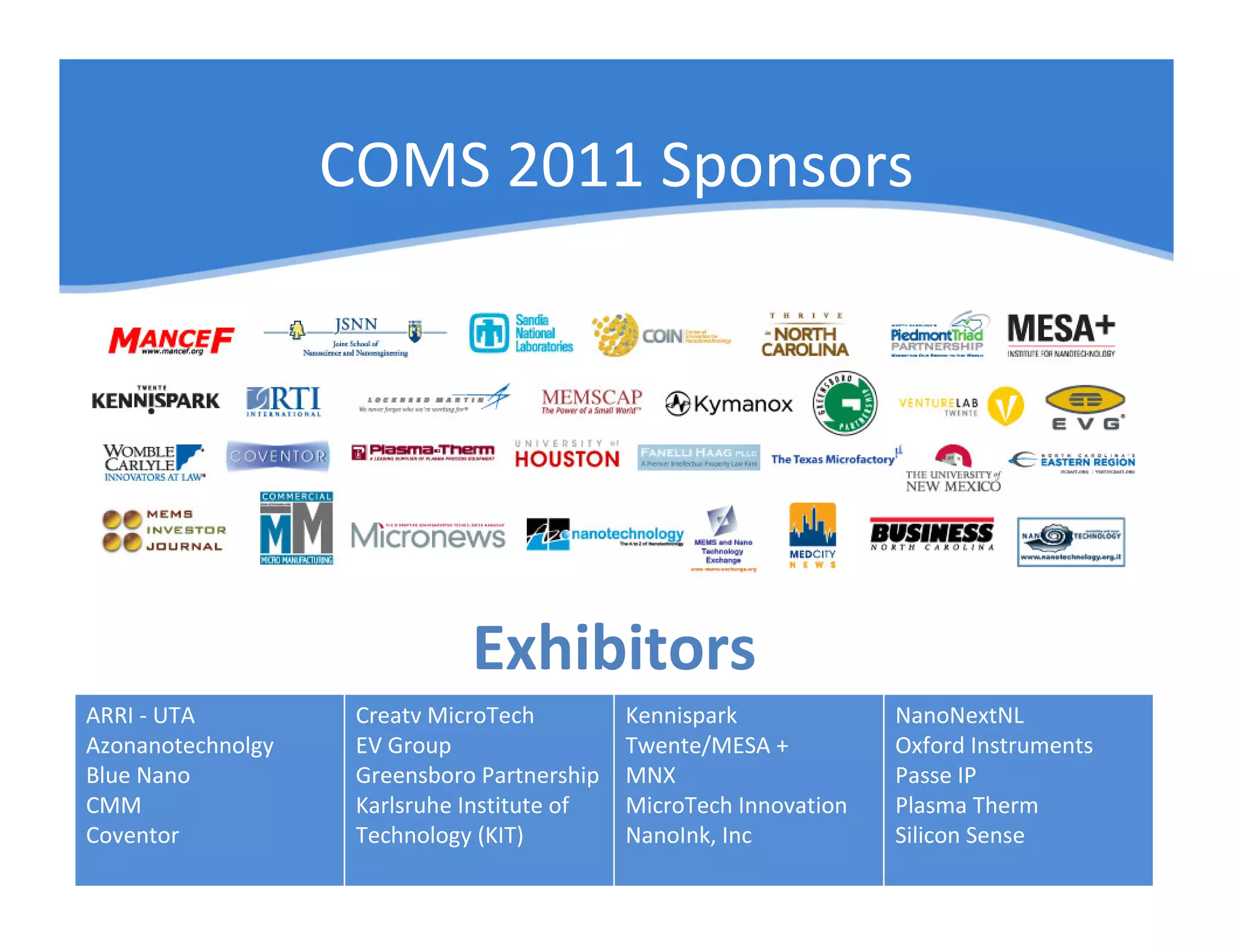 COMS 2011 Sponsors




                              Exhibitors
ARRI - UTA          Creatv MicroTech         Kennispark             NanoNextNL
Azonanotechnolgy    EV Group                 Twente/MESA +          Oxford Instruments
Blue Nano           Greensboro Partnership   MNX                    Passe IP
CMM                 Karlsruhe Institute of   MicroTech Innovation   Plasma Therm
Coventor            Technology (KIT)         NanoInk, Inc           Silicon Sense
 