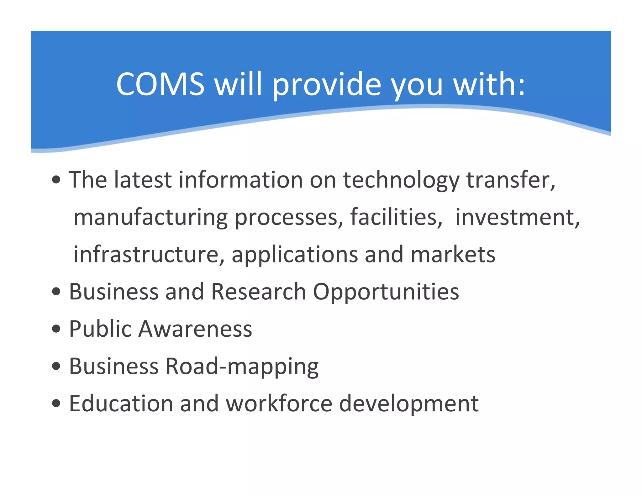 COMS will provide you with:

• The latest information on technology transfer,
  manufacturing processes, facilities, investment,
  infrastructure, applications and markets
• Business and Research Opportunities
• Public Awareness
• Business Road-mapping
• Education and workforce development
 