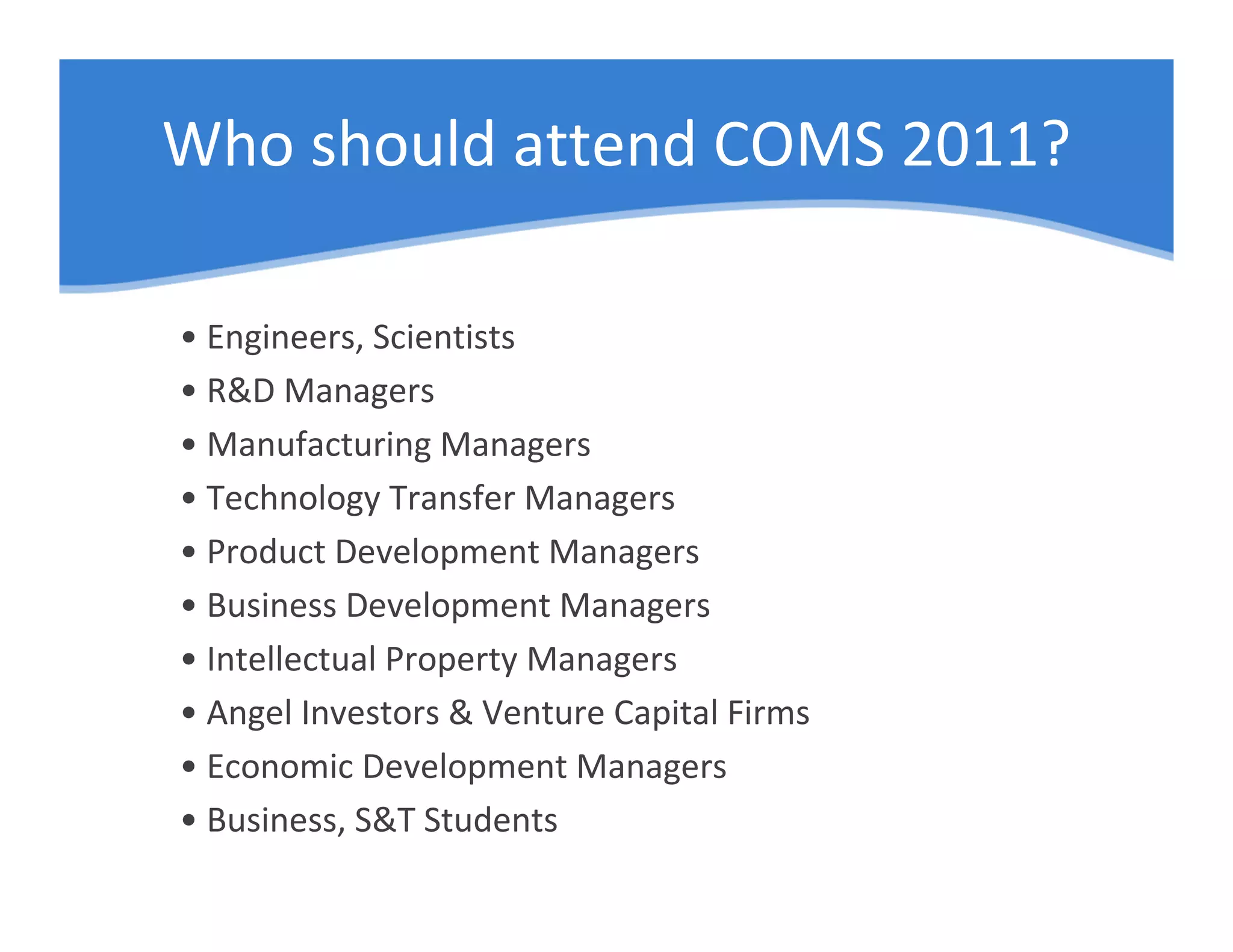 Who should attend COMS 2011?

• Engineers, Scientists
• R&D Managers
• Manufacturing Managers
• Technology Transfer Managers
• Product Development Managers
• Business Development Managers
• Intellectual Property Managers
• Angel Investors & Venture Capital Firms
• Economic Development Managers
• Business, S&T Students
 