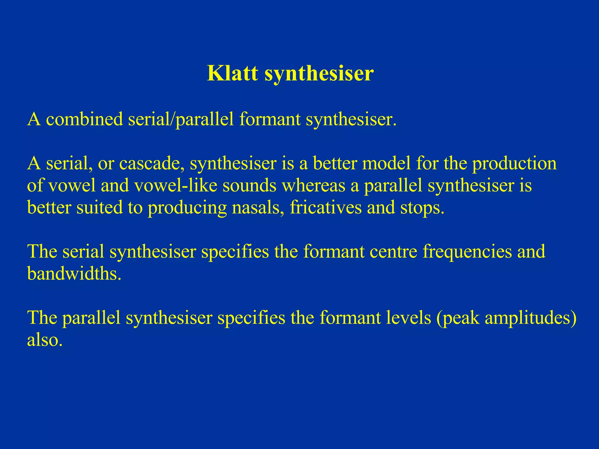 Klatt synthesiser A combined serial/parallel formant synthesiser. A serial, or cascade, synthesiser is a better model for the production  of vowel and vowel-like sounds whereas a parallel synthesiser is  better suited to producing nasals, fricatives and stops. The serial synthesiser specifies the formant centre frequencies and  bandwidths.  The parallel synthesiser specifies the formant levels (peak amplitudes)  also. 