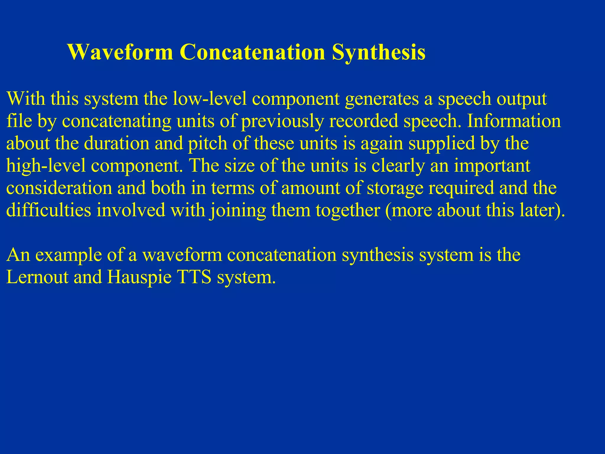 Waveform Concatenation Synthesis With this system the low-level component generates a speech output  file by concatenating units of previously recorded speech. Information about the duration and pitch of these units is again supplied by the  high-level component. The size of the units is clearly an important  consideration and both in terms of amount of storage required and the  difficulties involved with joining them together (more about this later).  An example of a waveform concatenation synthesis system is the Lernout and Hauspie TTS system.  
