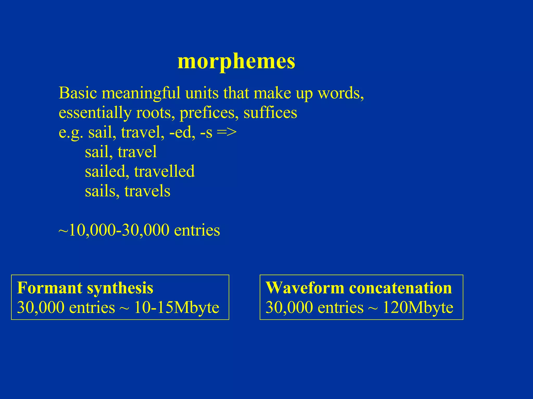 morphemes Basic meaningful units that make up words, essentially roots, prefices, suffices e.g. sail, travel, -ed, -s => sail, travel sailed, travelled sails, travels   ~10,000-30,000 entries   Formant synthesis 30,000 entries ~ 10-15Mbyte   Waveform concatenation 3 0,000 entries ~ 120Mbyte   