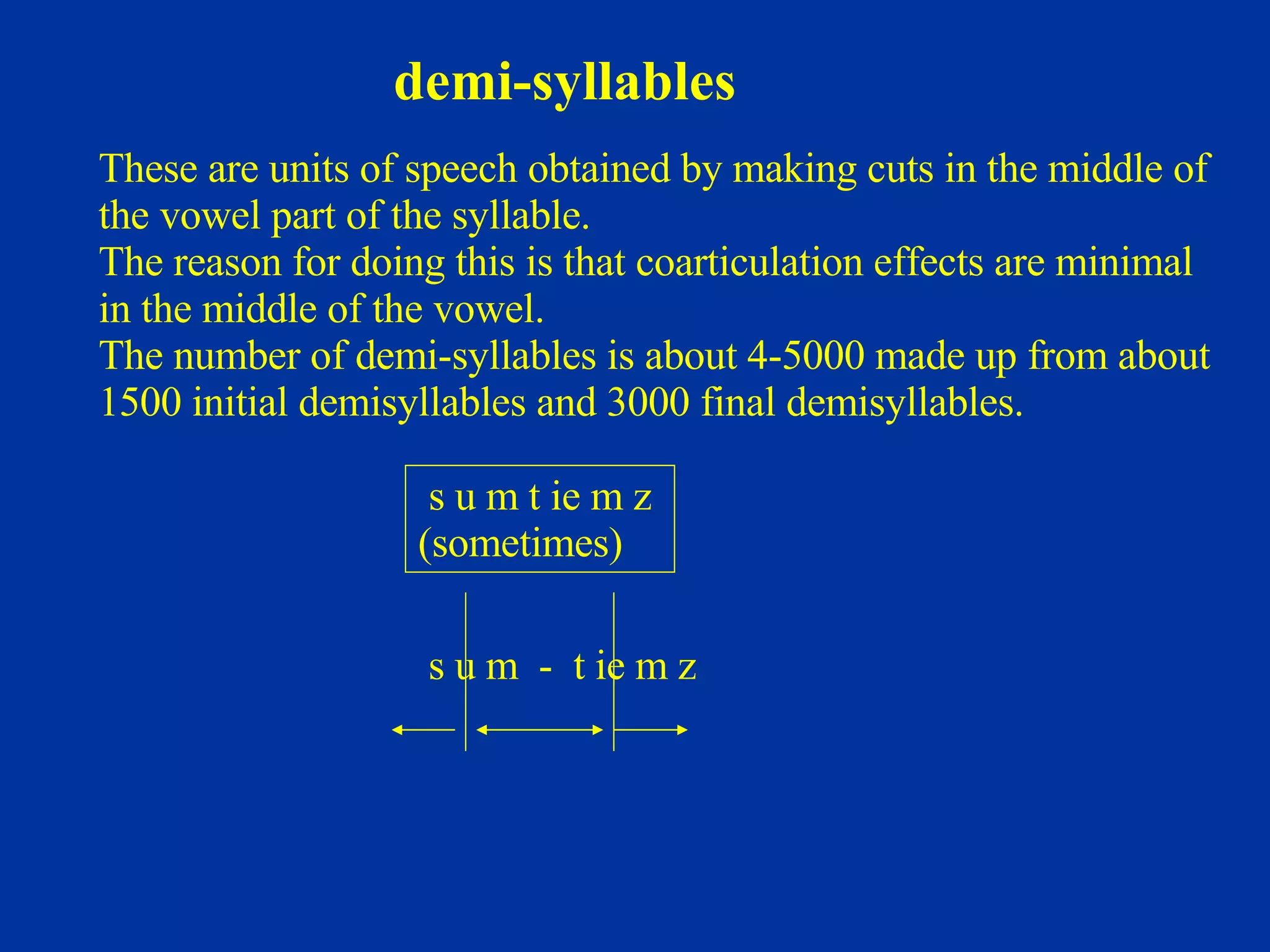 demi-syllables s u m t ie m z  (sometimes) These are units of speech obtained by making cuts in the middle of  the vowel part of the syllable. The reason for doing this is that coarticulation effects are minimal  in the middle of the vowel. The number of demi-syllables is about 4-5000 made up from about  1500 initial demisyllables and 3000 final demisyllables. s u m  -  t ie m z 