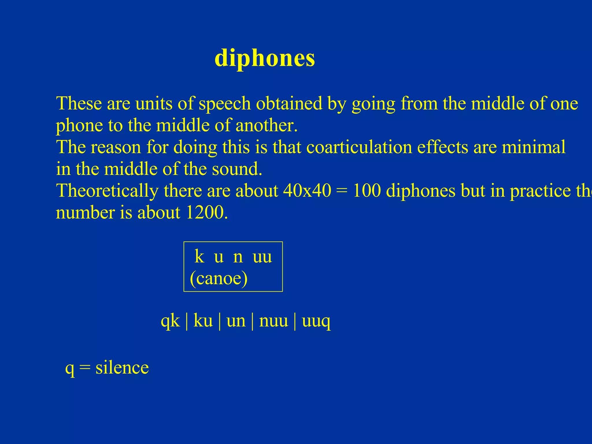diphones k  u  n  uu  (canoe) These are units of speech obtained by going from the middle of one phone to the middle of another. The reason for doing this is that coarticulation effects are minimal  in the middle of the sound. Theoretically there are about 40x40 = 100 diphones but in practice the number is about 1200. qk | ku | un | nuu | uuq q = silence 