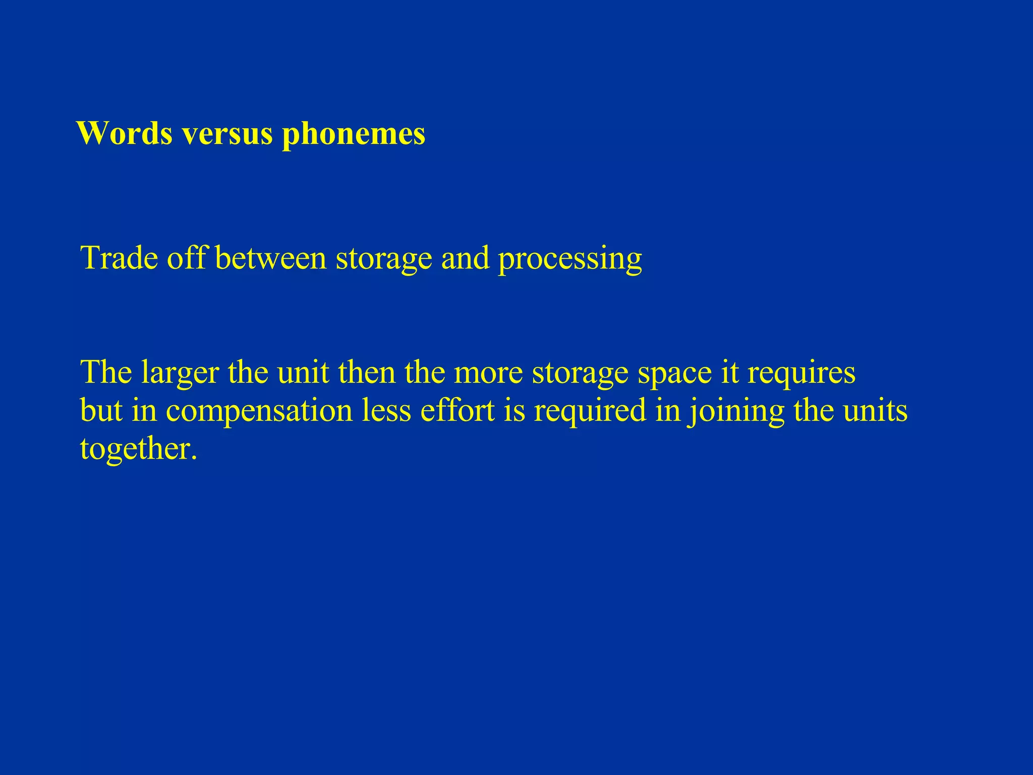 Words versus phonemes Trade off between storage and processing The larger the unit then the more storage space it requires but in compensation less effort is required in joining the units  together. 
