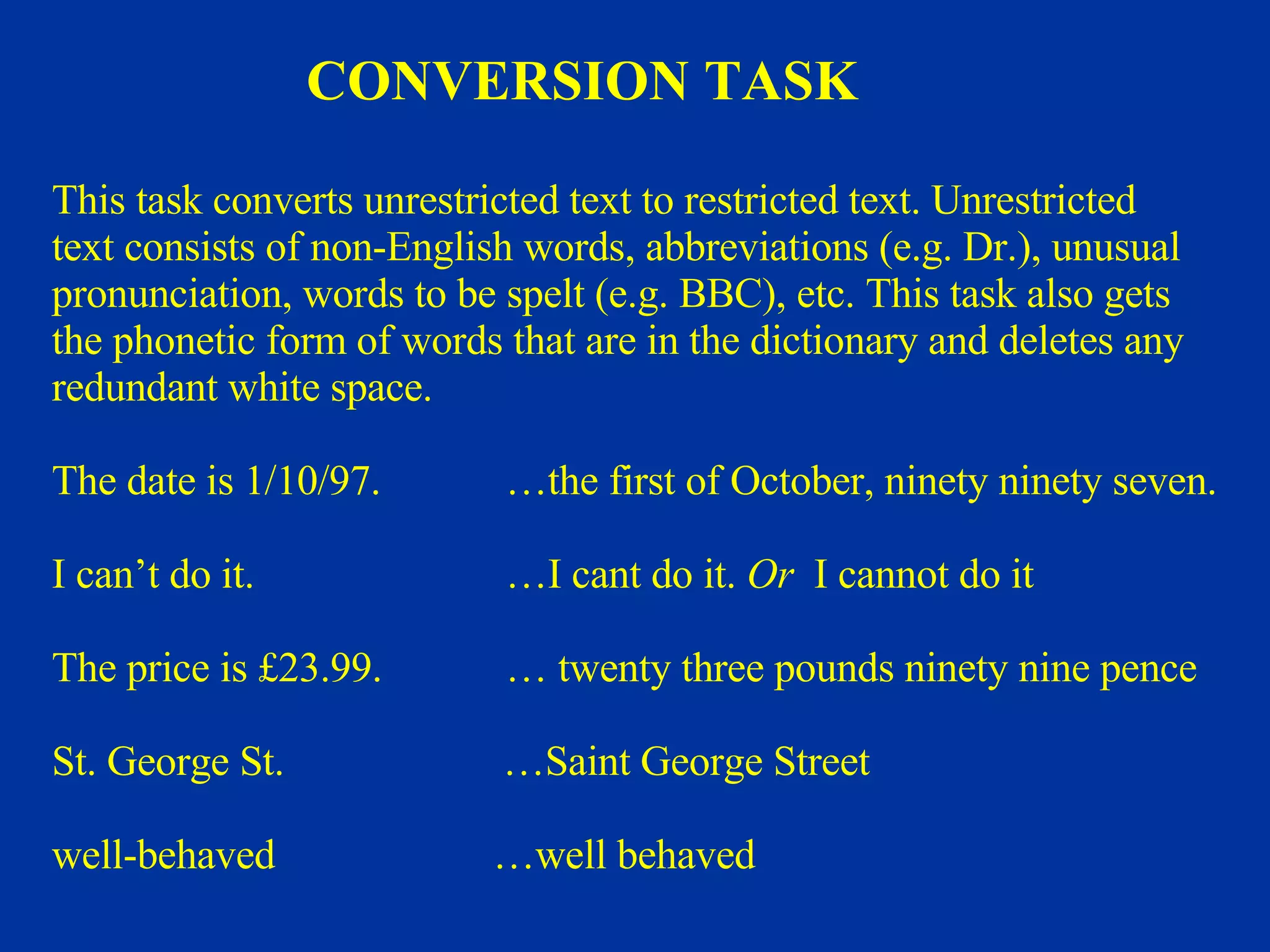 This task converts unrestricted text to restricted text. Unrestricted  text consists of non-English words, abbreviations (e.g. Dr.), unusual pronunciation, words to be spelt (e.g. BBC), etc. This task also gets  the phonetic form of words that are in the dictionary and deletes any redundant white space. The date is 1/10/97.   …the first of October, ninety ninety seven. I can’t do it.   …I cant do it.  Or   I cannot do it The price is £23.99.   … twenty three pounds ninety nine pence St. George St.   … Saint George Street   well-behaved  …well behaved CONVERSION TASK 