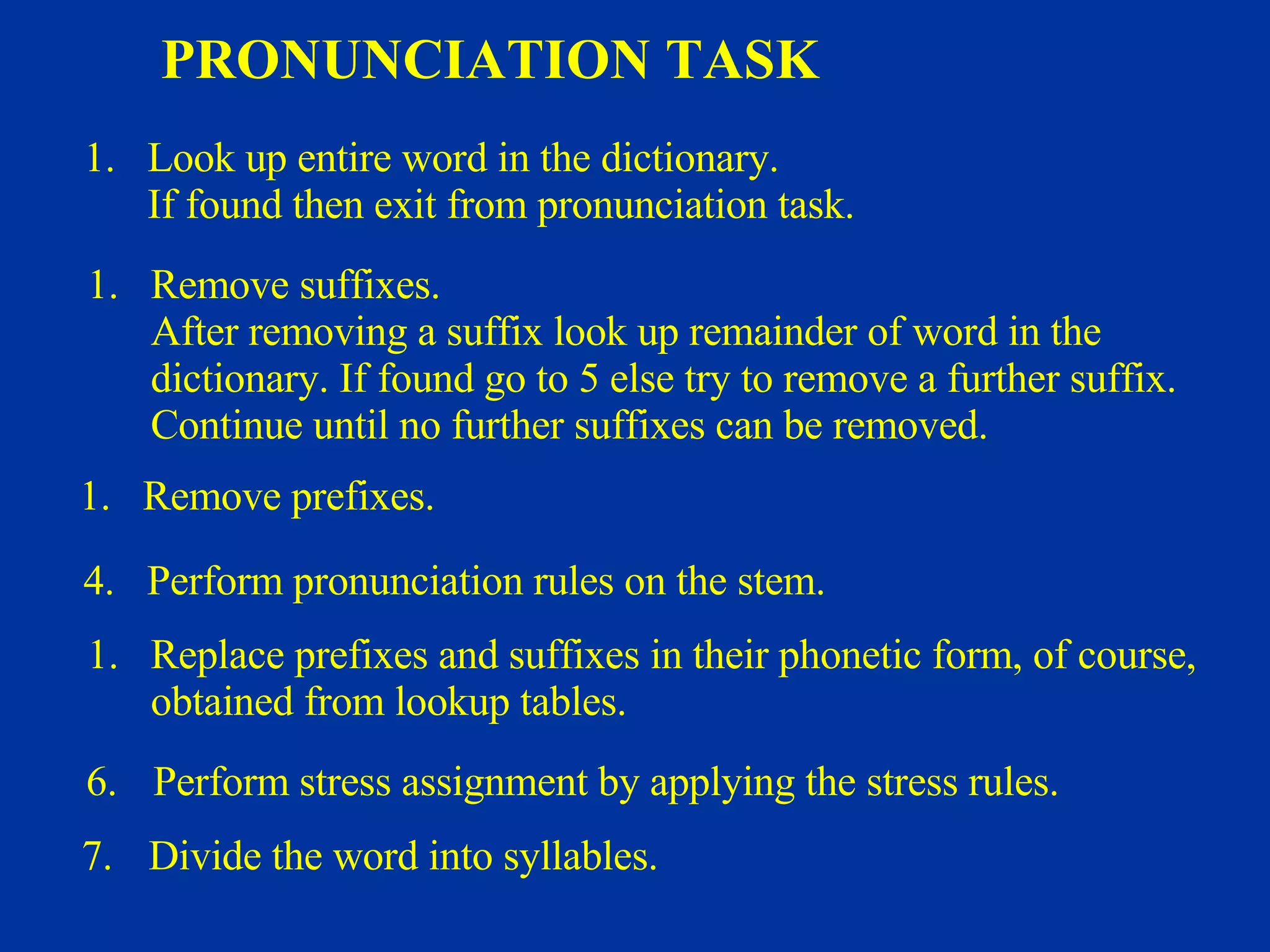 PRONUNCIATION TASK Look up entire word in the dictionary. If found then exit from pronunciation task. Remove suffixes. After removing a suffix look up remainder of word in the  dictionary. If found go to 5 else try to remove a further suffix. Continue until no further suffixes can be removed. Remove prefixes. 4. Perform pronunciation rules on the stem. Replace prefixes and suffixes in their phonetic form, of course, obtained from lookup tables. 6. Perform stress assignment by applying the stress rules. 7. Divide the word into syllables. 