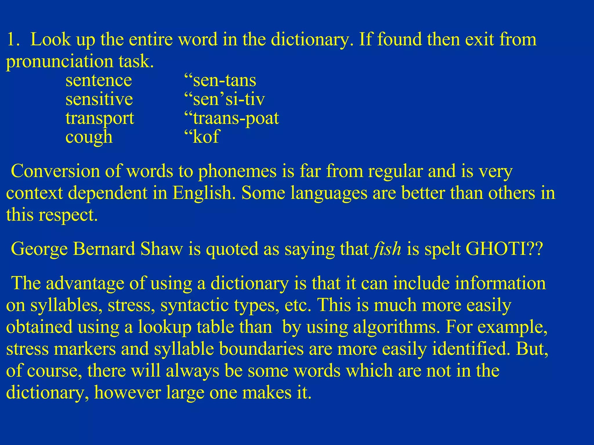 1.  Look up the entire word in the dictionary. If found then exit from pronunciation task. sentence “sen-tans sensitive “sen’si-tiv transport “traans-poat cough “kof   Conversion of words to phonemes is far from regular and is very context dependent in English. Some languages are better than others in this respect.   George Bernard Shaw is quoted as saying that  fish   is spelt GHOTI ??   The advantage of using a dictionary is that it can include information on syllables, stress, syntactic types, etc. This is much more easily obtained using a lookup table than  by using algorithms. For example, stress markers and syllable boundaries are more easily identified. But, of course, there will always be some words which are not in the dictionary, however large one makes it. 