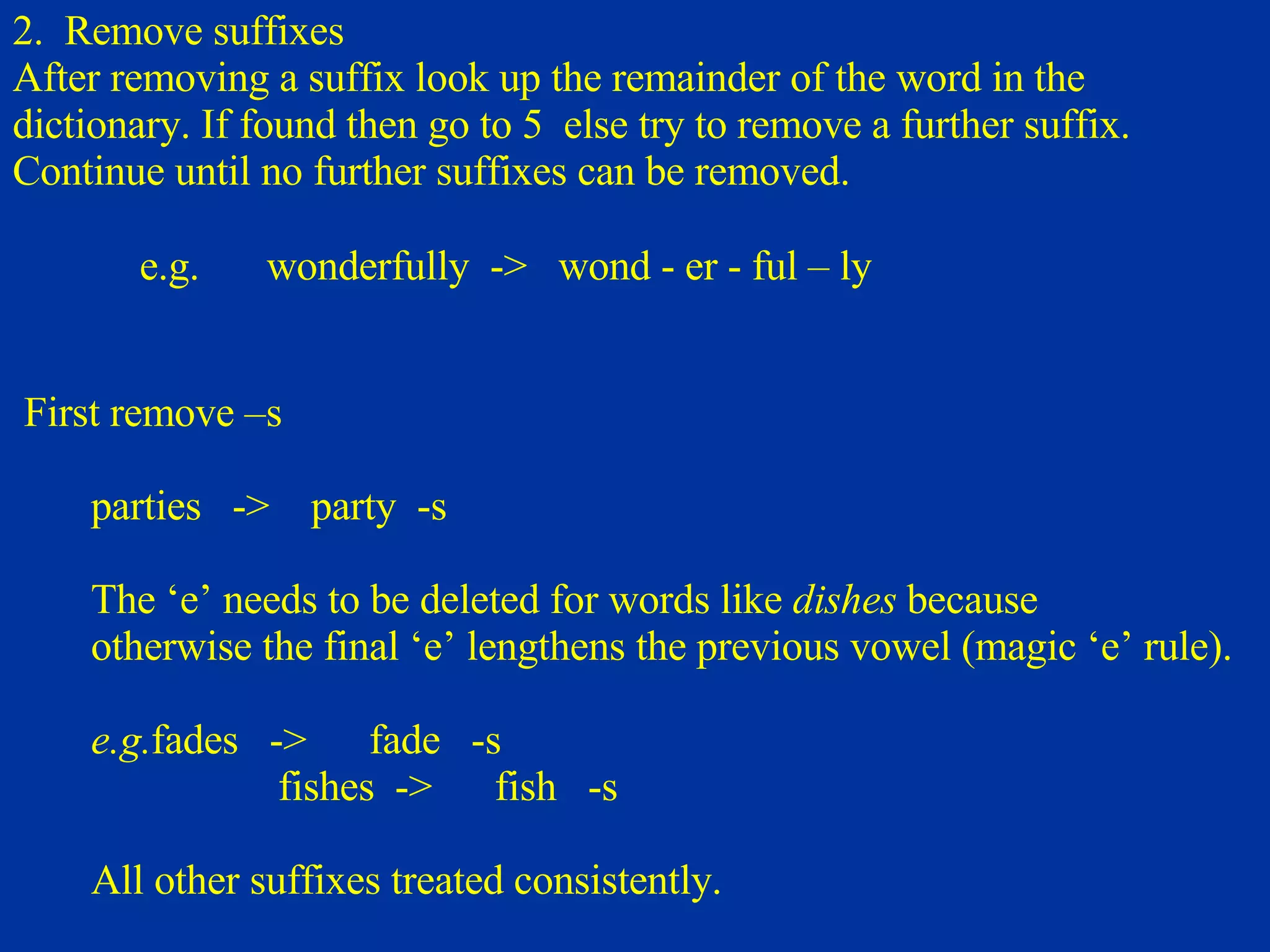 2.  Remove suffixes After removing a suffix look up the remainder of the word in the  di ctionary. If found then go   to   5  else try to remove a further suffix.  Continue until no further suffixes can be removed. e.g. wonderfully  ->  wond - er - ful – ly   First remove –s  parties  ->  party  -s The ‘e’ needs to be deleted for words like  dishes   because  otherwise the final ‘e’ lengthens the previous vowel (magic ‘e’ rule).   e.g. fades  ->  fade  -s fishes  ->  fish  -s All other suffixes treated consistently. 