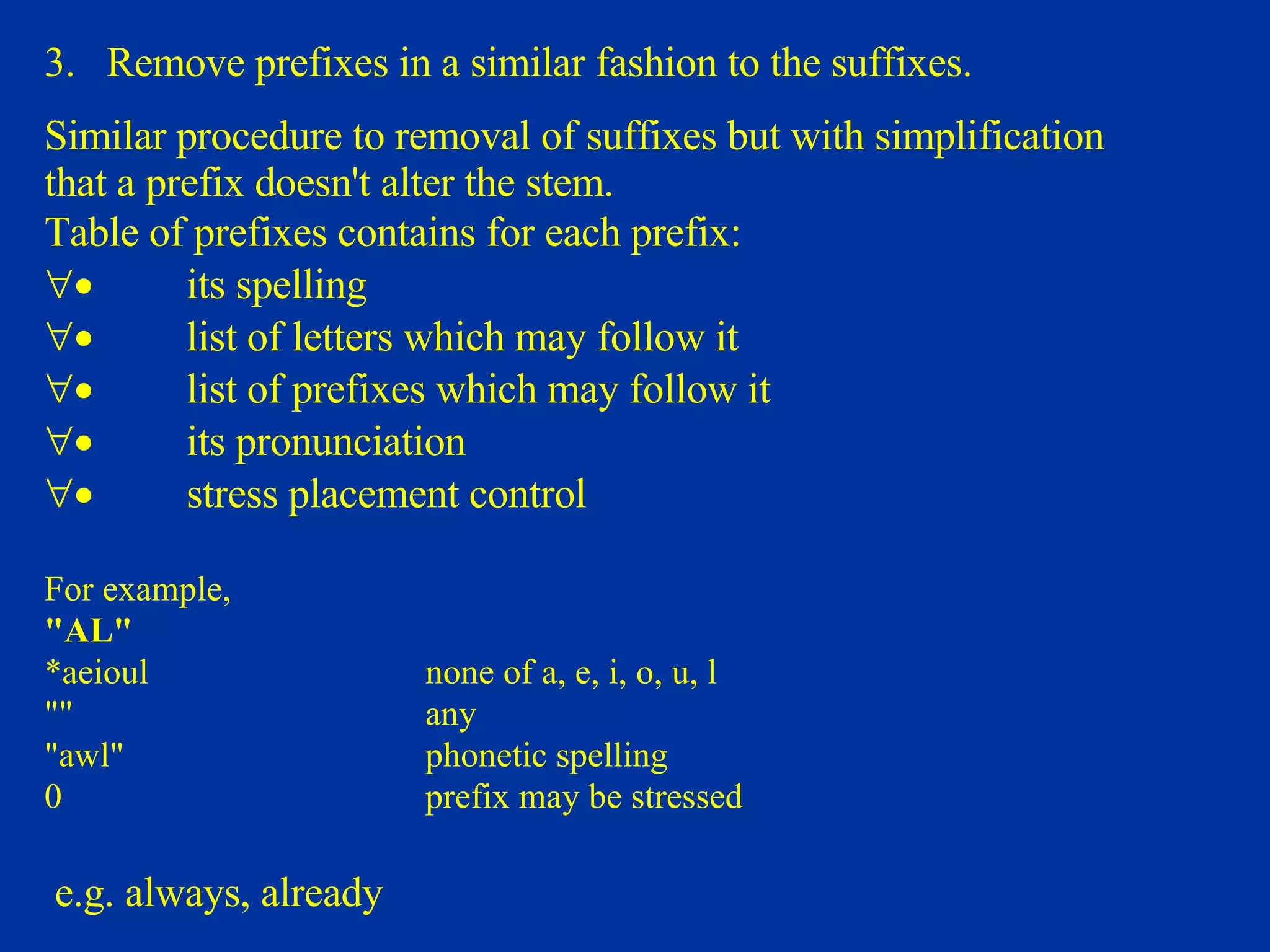 3.  Remove prefixes in a similar fashion to the suffixes.  Similar procedure to removal of suffixes but with simplification that a prefix doesn't alter the stem. Table of prefixes contains for each prefix:            its spelling             list of letters which may follow it             list  o f prefixes which may follow it             its pronunciation             stress placement control    For example, "AL"  *aeioul  none of a, e, i, o, u, l  ""    any "awl"  phonetic spelling 0    prefix may be stressed   e.g. always, already  