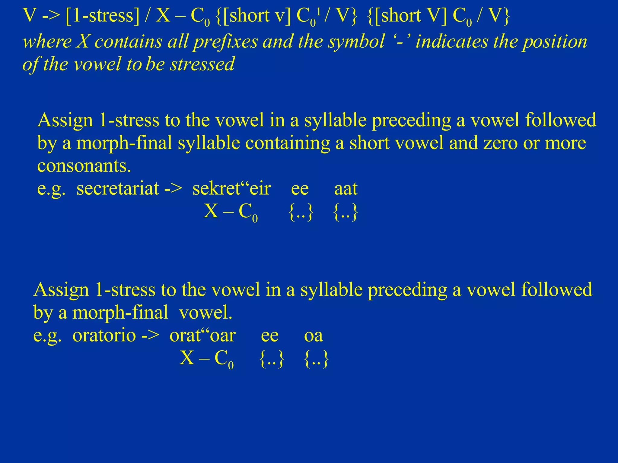 V -> [1-stress] / X – C 0  {[short v] C 0 1  / V} {[short V] C 0  / V} where X contains all prefixes and the symbol ‘-’ indicates the position  of the vowel to be stressed Assign 1-stress to the vowel in a syllable preceding a vowel followed  by a morph-final syllable containing a short vowel and zero or more  consonants. e.g.  secretariat ->  sekret“eir  ee  aat X – C 0  {..}  {..} Assign 1-stress to the vowel in a syllable preceding a vowel followed by a morph-final  vowel. e.g.  oratorio ->  orat“oar  ee  oa X – C 0  {..}  {..}  