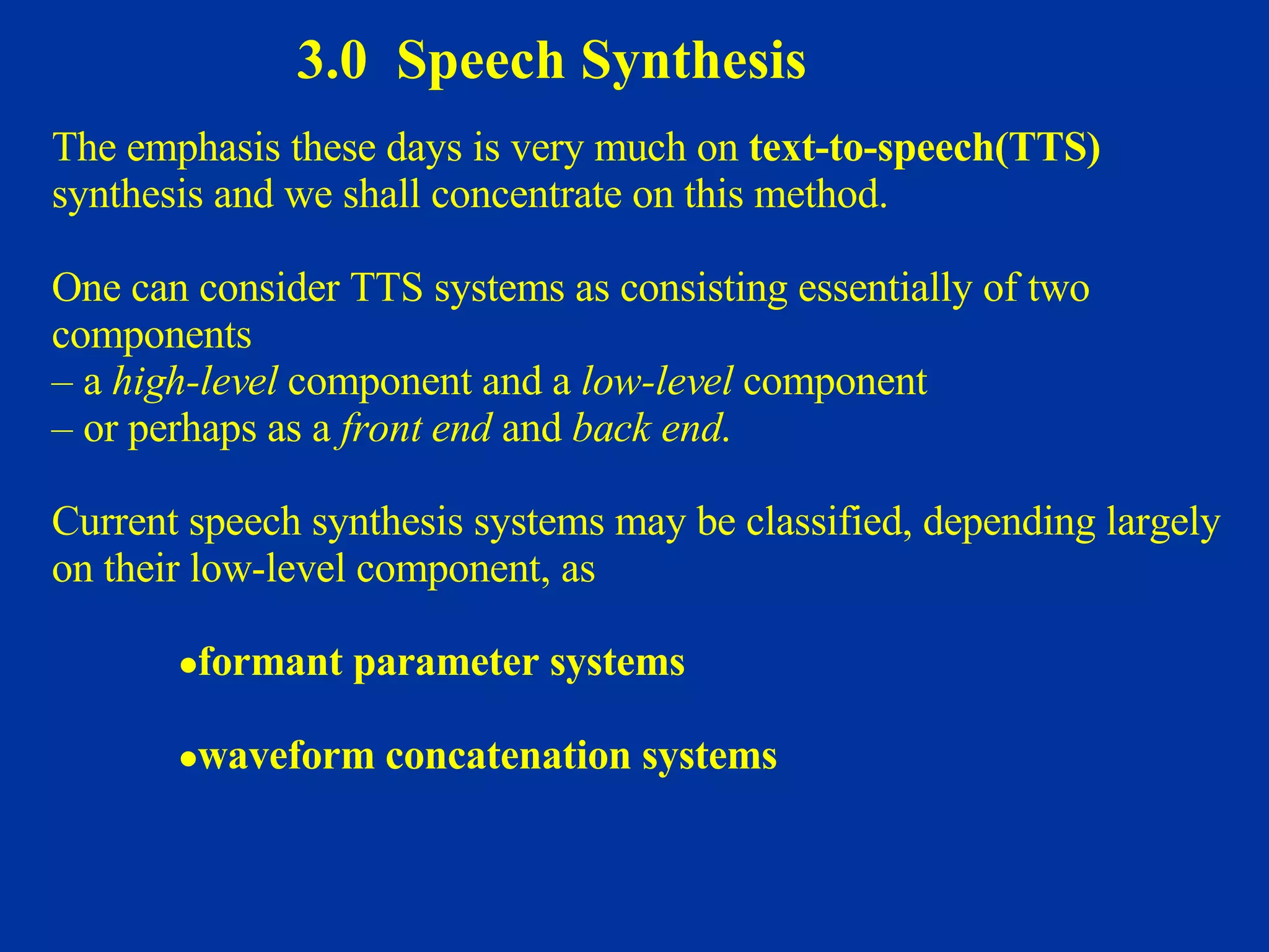 3.0  Speech Synthesis The emphasis these days is very much on  text-to-speech(TTS)   synthesis and we shall concentrate on this method.  One can consider TTS systems as consisting essentially of two  components  –  a  high-level  component and a  low-level  component  –  or perhaps as a  front end  and  back end .  Current speech synthesis systems may be classified, depending largely on their low-level component, as  formant parameter systems   waveform concatenation systems 