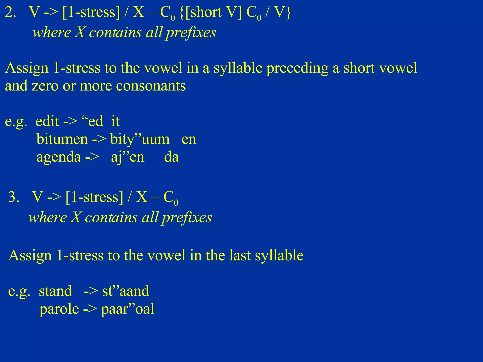 2.  V -> [1-stress] / X – C 0  {[short V] C 0  / V} where X contains all prefixes Assign 1-stress to the vowel in a syllable preceding a short vowel and zero or more consonants e.g.  edit -> “ed  it  bitumen -> bity”uum  en agenda ->  aj”en  da 3.  V -> [1-stress] / X – C 0  where X contains all prefixes Assign 1-stress to the vowel in the last syllable e.g.  stand  -> st”aand parole -> paar”oal 