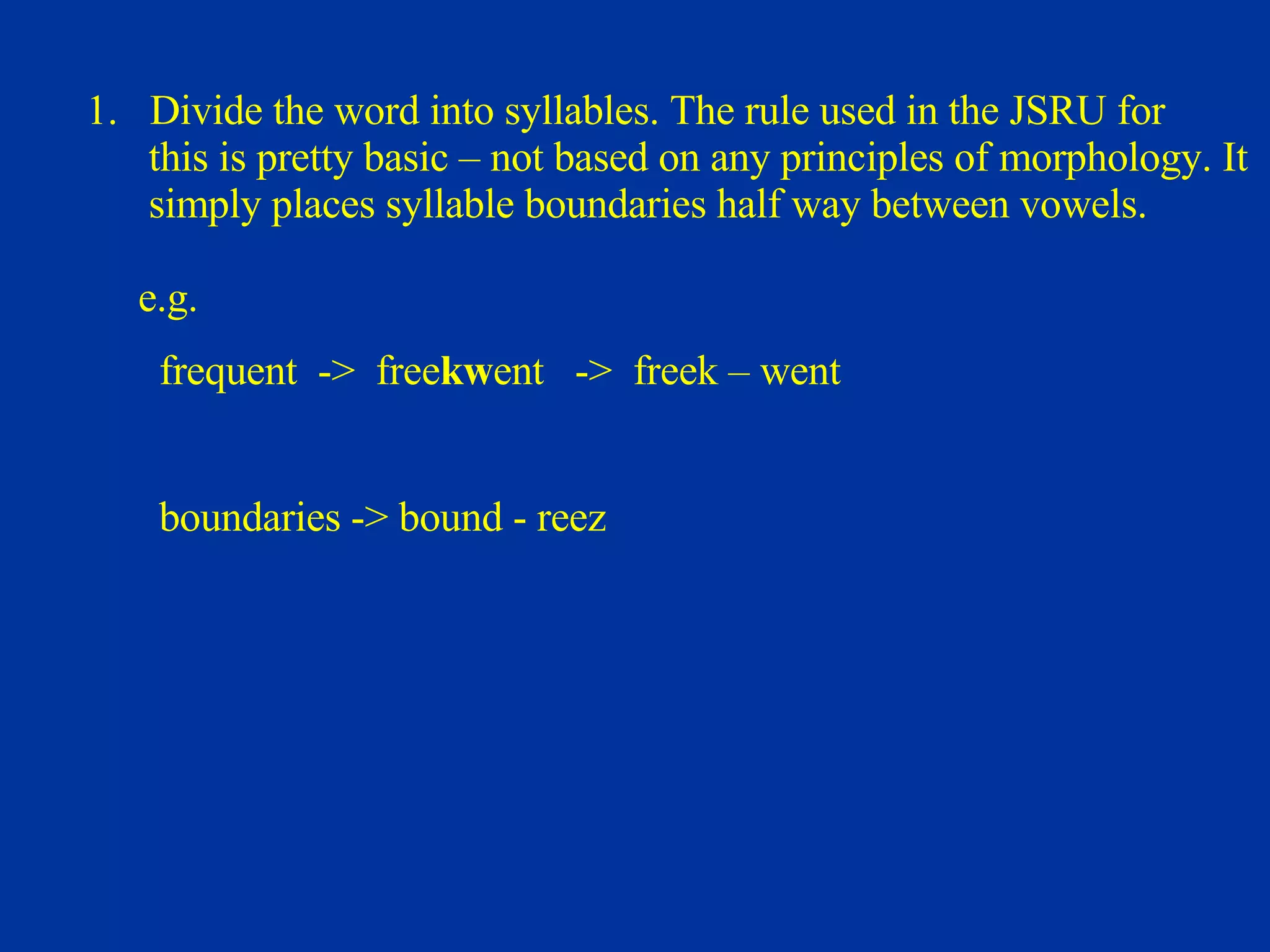 Divide the word into syllables. The rule used in the JSRU for  this is pretty basic – not based on any principles of morphology. It  simply places syllable boundaries half way between vowels.   e.g.  frequent  ->  free kw ent  ->  freek – went boundaries -> bound - reez 