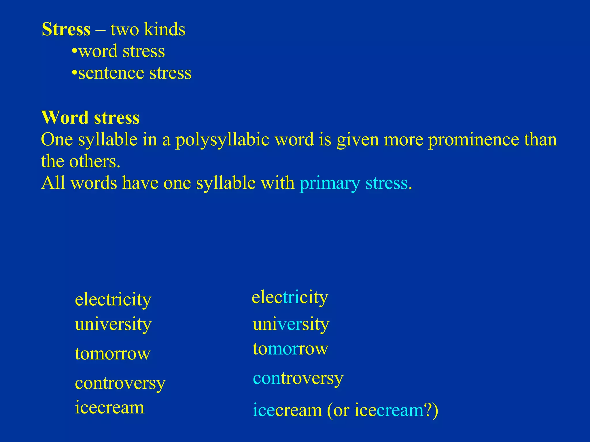 Stress  – two kinds word stress sentence stress Word stress One syllable in a polysyllabic word is given more prominence than  the others. All words have one syllable with  primary stress . electricity  university  tomorrow  controversy    icecream  elec tri city uni ver sity to mor row con troversy ice cream (or ice cream ?) 