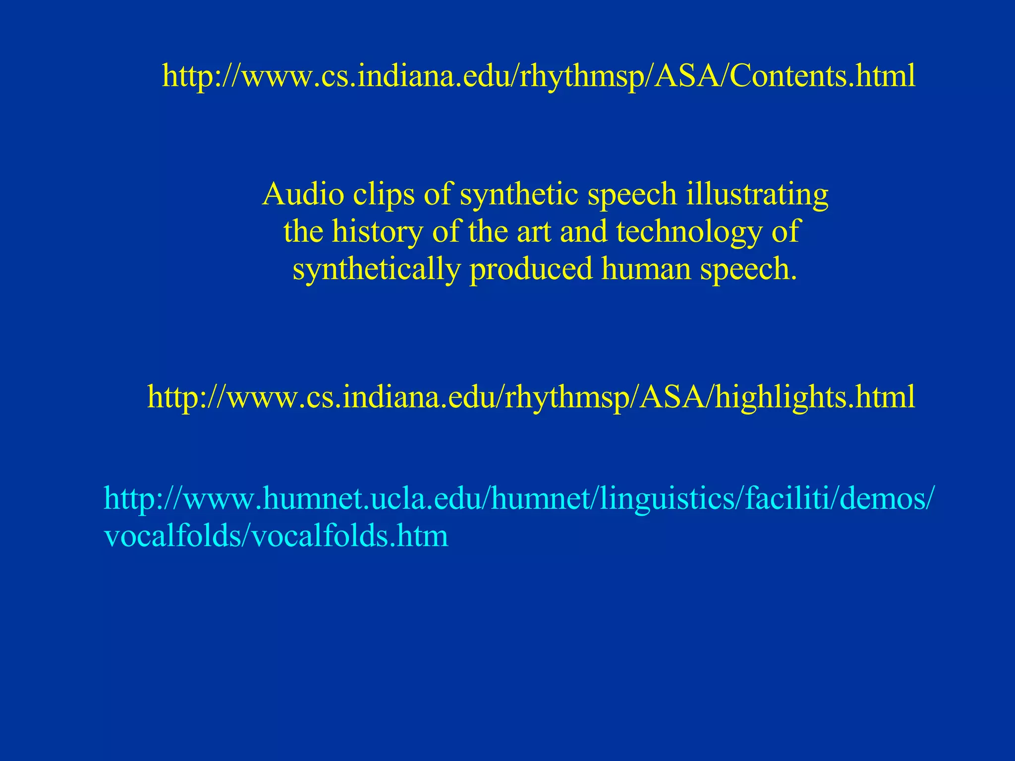 Audio clips of synthetic speech illustrating the history of the art and technology of  synthetically produced human speech. http://www.cs.indiana.edu/rhythmsp/ASA/Contents.html http://www.cs.indiana.edu/rhythmsp/ASA/highlights.html http://www. humnet . ucla . edu / humnet /linguistics/ faciliti /demos/ vocalfolds/vocalfolds.htm 