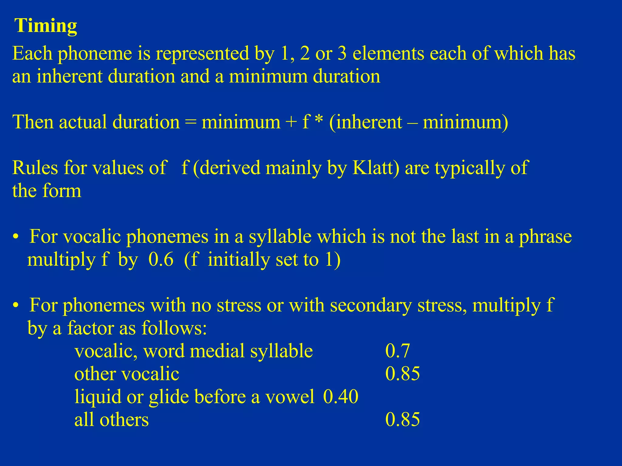 Timing Each phoneme is represented by 1, 2 or 3 elements each of which has an inherent duration and a minimum duration Then actual duration = minimum + f * (inherent – minimum) Rules for values of  f (derived mainly by Klatt) are typically of  the form For vocalic phonemes in a syllable which is not the last in a phrase multiply f  by  0.6  (f  initially set to 1) For phonemes with no stress or with secondary stress, multiply f  by a factor as follows: vocalic, word medial syllable 0.7 other vocalic 0.85 liquid or glide before a vowel 0.40 all others 0.85 