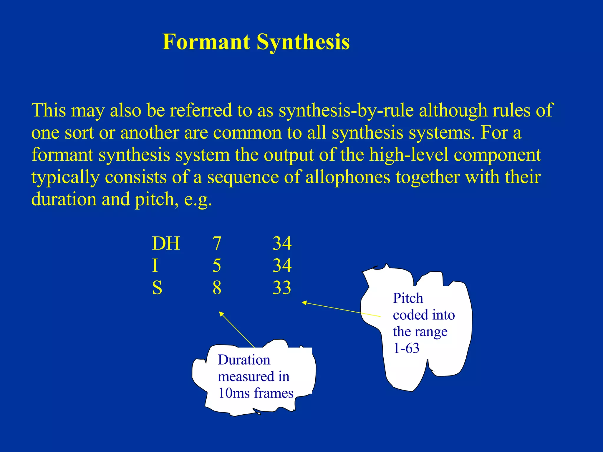 This may also be referred to as synthesis-by-rule although rules of  one sort or another are common to all synthesis systems. For a  formant synthesis system the output of the high-level component  typically consists of a sequence of allophones together with their  duration and pitch, e.g. DH 7 34   I 5 34   S 8 33 Formant Synthesis Duration measured in 10ms frames Pitch coded into the range 1-63 