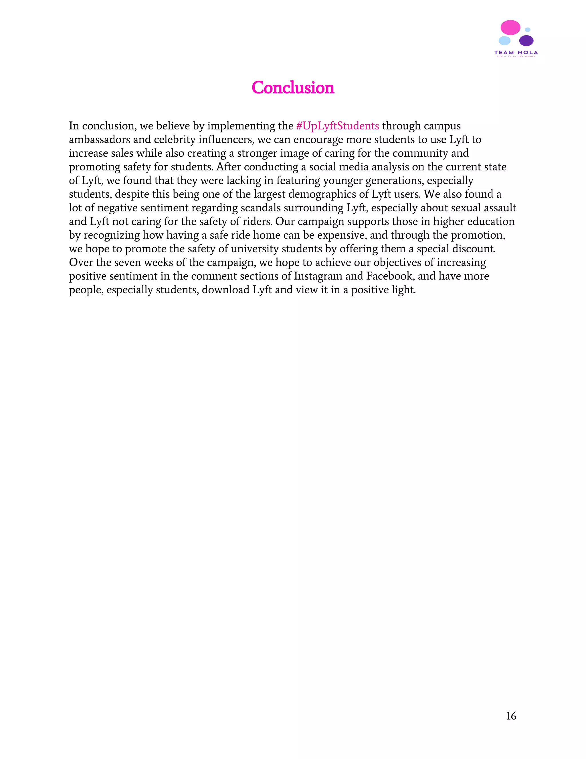 Conclusion
In conclusion, we believe by implementing the ​#UpLyftStudents ​through campus
ambassadors and celebrity influencers, we can encourage more students to use Lyft to
increase sales while also creating a stronger image of caring for the community and
promoting safety for students. After conducting a social media analysis on the current state
of Lyft, we found that they were lacking in featuring younger generations, especially
students, despite this being one of the largest demographics of Lyft users. We also found a
lot of negative sentiment regarding scandals surrounding Lyft, especially about sexual assault
and Lyft not caring for the safety of riders. Our campaign supports those in higher education
by recognizing how having a safe ride home can be expensive, and through the promotion,
we hope to promote the safety of university students by offering them a special discount.
Over the seven weeks of the campaign, we hope to achieve our objectives of increasing
positive sentiment in the comment sections of Instagram and Facebook, and have more
people, especially students, download Lyft and view it in a positive light.
 
 
 
 
 
 
 
 
 
 
 
 
 
 
 
 
 
16
 