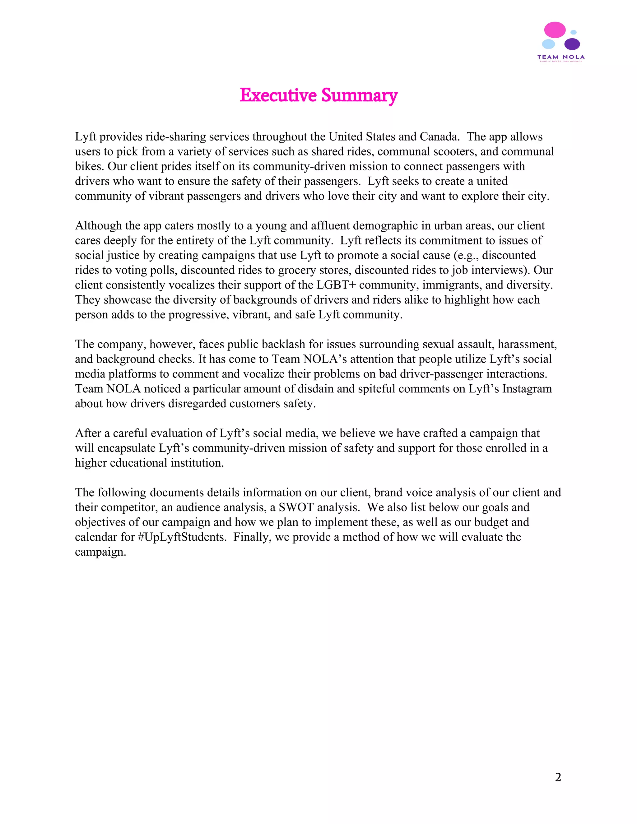 Executive Summary
 
Lyft provides ride-sharing services throughout the United States and Canada. The app allows
users to pick from a variety of services such as shared rides, communal scooters, and communal
bikes. Our client prides itself on its community-driven mission to connect passengers with
drivers who want to ensure the safety of their passengers. Lyft seeks to create a united
community of vibrant passengers and drivers who love their city and want to explore their city.
Although the app caters mostly to a young and affluent demographic in urban areas, our client
cares deeply for the entirety of the Lyft community. Lyft reflects its commitment to issues of
social justice by creating campaigns that use Lyft to promote a social cause (e.g., discounted
rides to voting polls, discounted rides to grocery stores, discounted rides to job interviews). Our
client consistently vocalizes their support of the LGBT+ community, immigrants, and diversity.
They showcase the diversity of backgrounds of drivers and riders alike to highlight how each
person adds to the progressive, vibrant, and safe Lyft community.
The company, however, faces public backlash for issues surrounding sexual assault, harassment,
and background checks. It has come to Team NOLA’s attention that people utilize Lyft’s social
media platforms to comment and vocalize their problems on bad driver-passenger interactions.
Team NOLA noticed a particular amount of disdain and spiteful comments on Lyft’s Instagram
about how drivers disregarded customers safety.
After a careful evaluation of Lyft’s social media, we believe we have crafted a campaign that
will encapsulate Lyft’s community-driven mission of safety and support for those enrolled in a
higher educational institution.
The following documents details information on our client, brand voice analysis of our client and
their competitor, an audience analysis, a SWOT analysis. We also list below our goals and
objectives of our campaign and how we plan to implement these, as well as our budget and
calendar for #UpLyftStudents. Finally, we provide a method of how we will evaluate the
campaign.
 
 
 
 
 
2
 