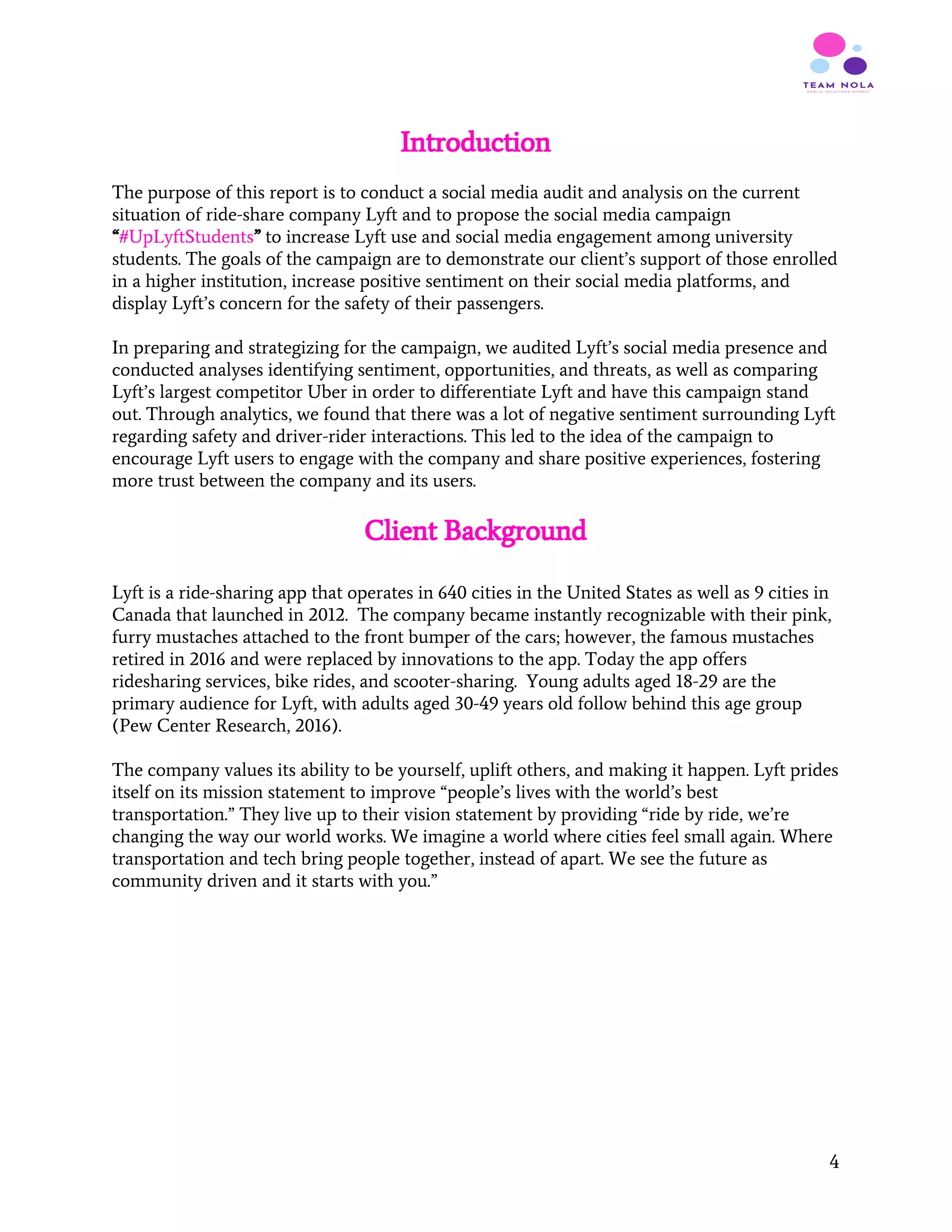 Introduction
The purpose of this report is to conduct a social media audit and analysis on the current
situation of ride-share company Lyft and to propose the social media campaign
“​#UpLyftStudents​”​ to increase Lyft use and social media engagement among university
students. The goals of the campaign are to demonstrate our client’s support of those enrolled
in a higher institution, increase positive sentiment on their social media platforms, and
display Lyft’s concern for the safety of their passengers.
In preparing and strategizing for the campaign, we audited Lyft’s social media presence and
conducted analyses identifying sentiment, opportunities, and threats, as well as comparing
Lyft’s largest competitor Uber in order to differentiate Lyft and have this campaign stand
out. Through analytics, we found that there was a lot of negative sentiment surrounding Lyft
regarding safety and driver-rider interactions. This led to the idea of the campaign to
encourage Lyft users to engage with the company and share positive experiences, fostering
more trust between the company and its users.
Client Background
 
Lyft is a ride-sharing app that operates in 640 cities in the United States as well as 9 cities in
Canada that launched in 2012. The company became instantly recognizable with their pink,
furry mustaches attached to the front bumper of the cars; however, the famous mustaches
retired in 2016 and were replaced by innovations to the app. Today the app offers
ridesharing services, bike rides, and scooter-sharing. Young adults aged 18-29 are the
primary audience for Lyft, with adults aged 30-49 years old follow behind this age group
(Pew Center Research, 2016).
The company values its ability to be yourself, uplift others, and making it happen. Lyft prides
itself on its mission statement to improve “people’s lives with the world’s best
transportation.” They live up to their vision statement by providing “ride by ride, we’re
changing the way our world works. We imagine a world where cities feel small again. Where
transportation and tech bring people together, instead of apart. We see the future as
community driven and it starts with you.”
4
 
