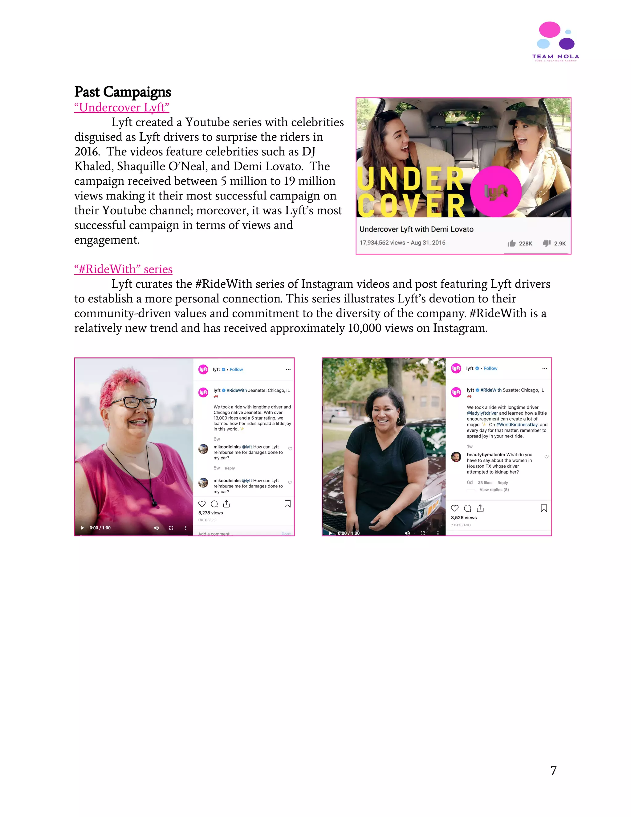 Past Campaigns
“Undercover Lyft”
Lyft created a Youtube series with celebrities
disguised as Lyft drivers to surprise the riders in
2016. The videos feature celebrities such as DJ
Khaled, Shaquille O’Neal, and Demi Lovato. The
campaign received between 5 million to 19 million
views making it their most successful campaign on
their Youtube channel; moreover, it was Lyft’s most
successful campaign in terms of views and
engagement.
“#RideWith” series
Lyft curates the #RideWith series of Instagram videos and post featuring Lyft drivers
to establish a more personal connection. This series illustrates Lyft’s devotion to their
community-driven values and commitment to the diversity of the company. #RideWith is a
relatively new trend and has received approximately 10,000 views on Instagram.
 
 
   
7
 