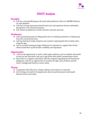 SWOT Analysis
Strengths
● Lyft has a strong following on all social media platforms with over 160,000 followers
on each platform.
● Lyft has a strong community-based brand voice and represents diverse individuals,
giving them a lot of brand awareness.
● Lyft utilizes its platforms to build customer outreach and trust.
Weaknesses
● Lyft’s promotional posts are falling short due to it feeling inauthentic or taking away
from the overall brand voice.
● Lyft has had harsh media and press over women’s reporting the lack of safety when
using the app.
● Lyft is currently missing stronger influencers to represent or support their brand,
which would drive up the brand’s credibility and reputation.
Opportunities
● Lyft has the opportunity to reach a wide target audience, such as students who prefer
to stay out late and need a safe way to get home after public transportation closes.
● Since there is a negative association with the company regarding sexual harassment
allegations, Lyft has an opportunity to socialize the app’s ​safety​ features and the
driver’s background checks to ensure safety.
Threats
● Competitors like Uber have a larger audience and continue to innovate.
● Lyft is being criticized for facing lawsuits about sexual harassment and assault
between drivers and riders.
 
   
10
 